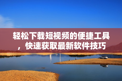 輕松下載短視頻的便捷工具，快速獲取最新軟件技巧