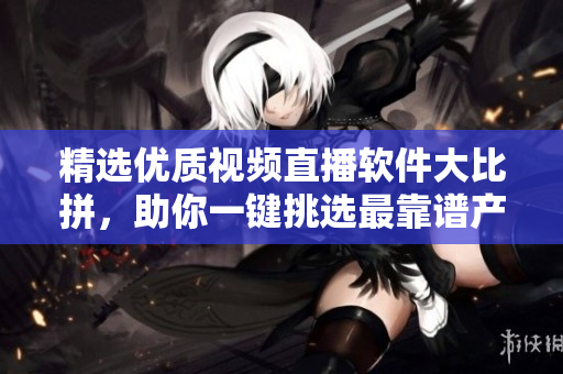 精選優(yōu)質(zhì)視頻直播軟件大比拼，助你一鍵挑選最靠譜產(chǎn)品