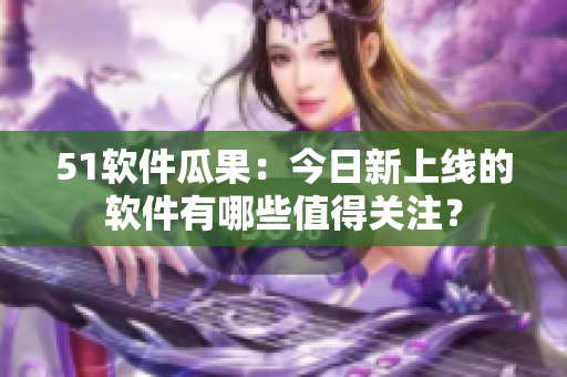 51軟件瓜果：今日新上線的軟件有哪些值得關(guān)注？
