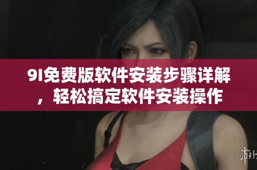 9I免費(fèi)版軟件安裝步驟詳解，輕松搞定軟件安裝操作