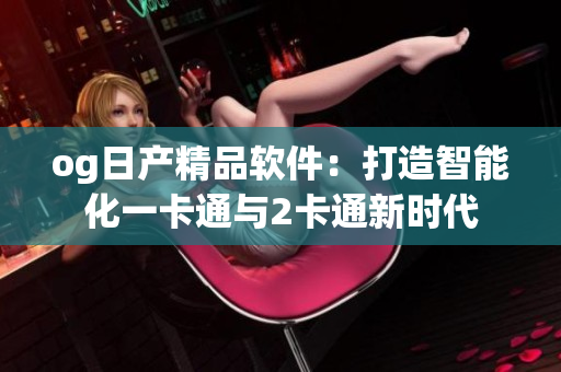 og日產(chǎn)精品軟件：打造智能化一卡通與2卡通新時(shí)代