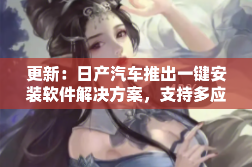 更新：日產(chǎn)汽車推出一鍵安裝軟件解決方案，支持多應(yīng)用程序同時運(yùn)行