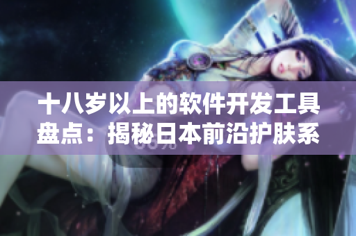 十八歲以上的軟件開(kāi)發(fā)工具盤點(diǎn)：揭秘日本前沿護(hù)膚系統(tǒng)