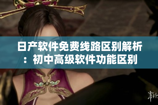 日產(chǎn)軟件免費(fèi)線路區(qū)別解析：初中高級軟件功能區(qū)別