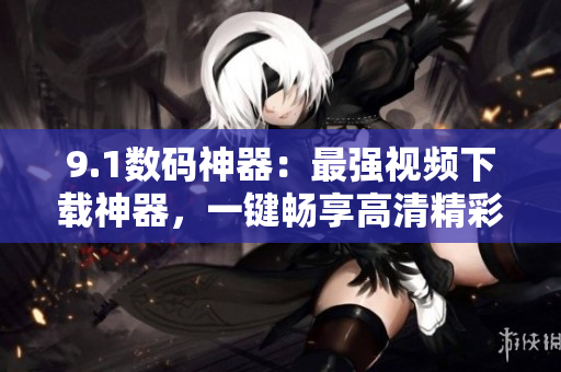 9.1數(shù)碼神器：最強(qiáng)視頻下載神器，一鍵暢享高清精彩內(nèi)容