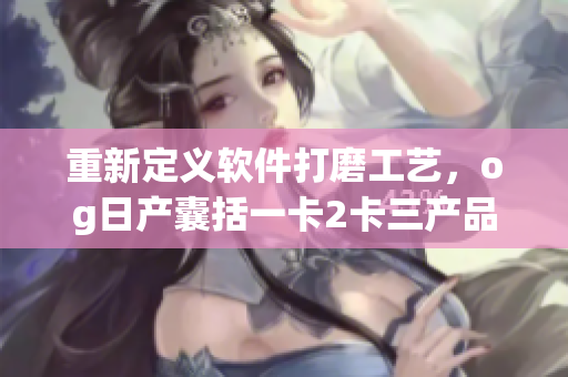 重新定義軟件打磨工藝，og日產(chǎn)囊括一卡2卡三產(chǎn)品力