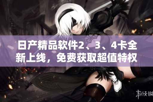 日產(chǎn)精品軟件2、3、4卡全新上線，免費(fèi)獲取超值特權(quán)待你來領(lǐng)!