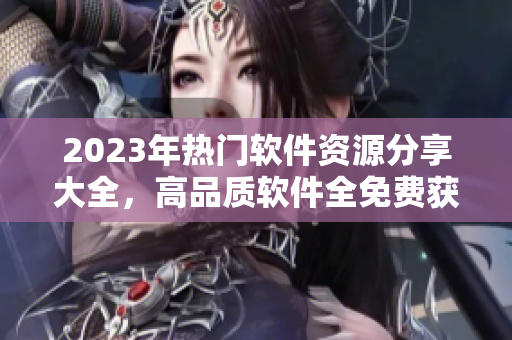 2023年熱門軟件資源分享大全，高品質(zhì)軟件全免費(fèi)獲取