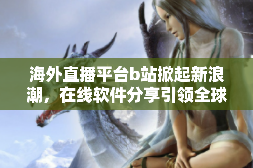 海外直播平臺(tái)b站掀起新浪潮，在線軟件分享引領(lǐng)全球趨勢(shì)