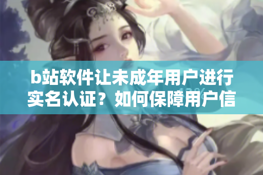 b站軟件讓未成年用戶進(jìn)行實(shí)名認(rèn)證？如何保障用戶信息安全？