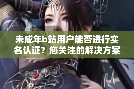 未成年b站用戶能否進(jìn)行實(shí)名認(rèn)證？您關(guān)注的解決方案在這里