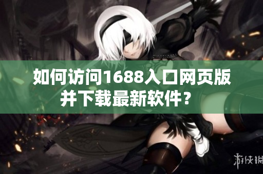如何訪問1688入口網(wǎng)頁版并下載最新軟件？ 