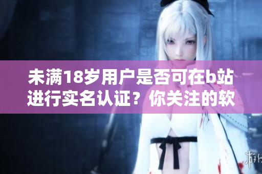 未滿18歲用戶是否可在b站進行實名認證？你關(guān)注的軟件相關(guān)信息!