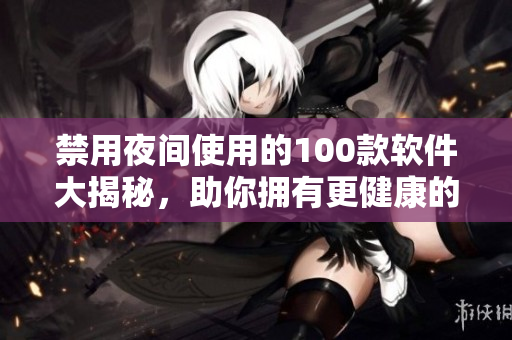 禁用夜間使用的100款軟件大揭秘，助你擁有更健康的生活方式