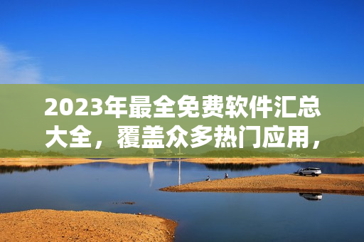 2023年最全免費軟件匯總大全，覆蓋眾多熱門應用，詳細介紹與下載鏈接