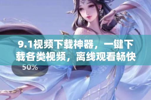 9.1視頻下載神器，一鍵下載各類視頻，離線觀看暢快體驗