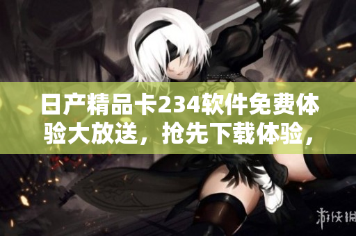 日產(chǎn)精品卡234軟件免費(fèi)體驗(yàn)大放送，搶先下載體驗(yàn)，盡享卓越功能特性