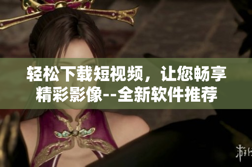 輕松下載短視頻，讓您暢享精彩影像--全新軟件推薦