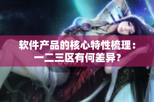 軟件產(chǎn)品的核心特性梳理：一二三區(qū)有何差異？