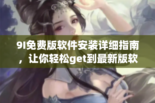 9I免費(fèi)版軟件安裝詳細(xì)指南，讓你輕松get到最新版軟件安裝最全過(guò)程及技巧
