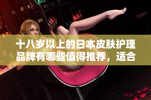 十八歲以上的日本皮膚護(hù)理品牌有哪些值得推薦，適合軟件工作者使用