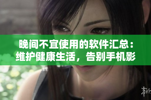 晚間不宜使用的軟件匯總：維護(hù)健康生活，告別手機(jī)影響