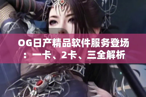 OG日產(chǎn)精品軟件服務(wù)登場(chǎng)：一卡、2卡、三全解析