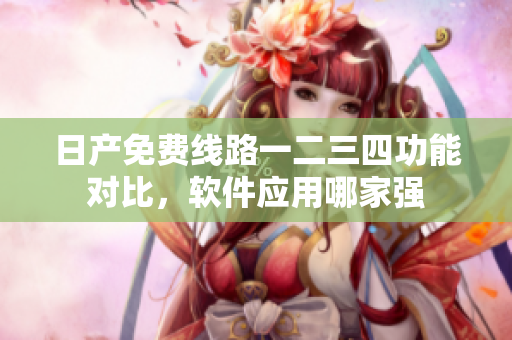 日產(chǎn)免費(fèi)線路一二三四功能對(duì)比，軟件應(yīng)用哪家強(qiáng)