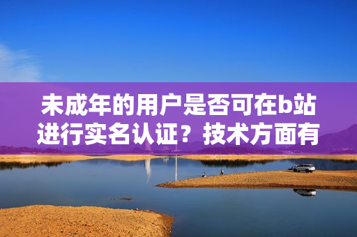 未成年的用戶是否可在b站進行實名認證？技術方面有什么限制嗎？