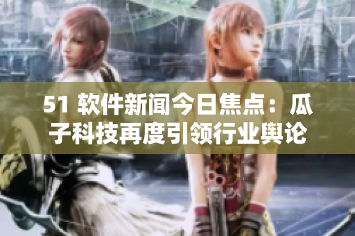 51 軟件新聞今日焦點(diǎn)：瓜子科技再度引領(lǐng)行業(yè)輿論