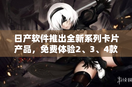 日產(chǎn)軟件推出全新系列卡片產(chǎn)品，免費(fèi)體驗(yàn)2、3、4款高品質(zhì)軟件功能