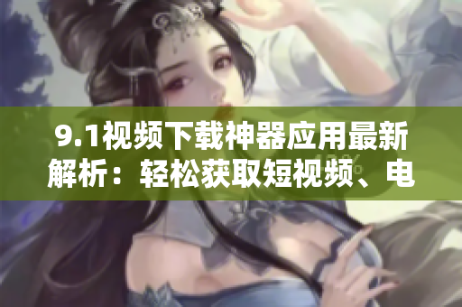 9.1視頻下載神器應(yīng)用最新解析：輕松獲取短視頻、電影資源【軟件分享】
