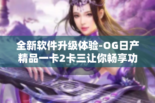 全新軟件升級體驗(yàn)-OG日產(chǎn)精品一卡2卡三讓你暢享功能全覆蓋