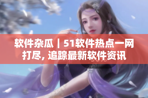 軟件雜瓜｜51軟件熱點一網(wǎng)打盡, 追蹤最新軟件資訊