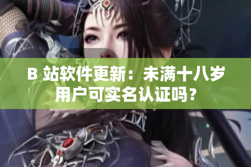 B 站軟件更新：未滿十八歲用戶可實(shí)名認(rèn)證嗎？