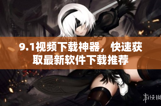 9.1視頻下載神器，快速獲取最新軟件下載推薦