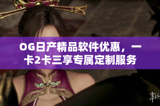 OG日產(chǎn)精品軟件優(yōu)惠，一卡2卡三享專屬定制服務(wù)