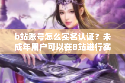 b站賬號怎么實名認(rèn)證？未成年用戶可以在B站進(jìn)行實名認(rèn)證嗎？