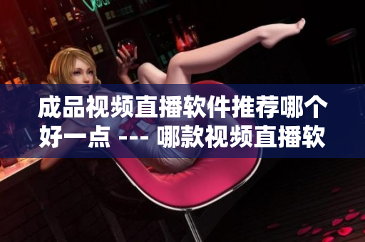 成品視頻直播軟件推薦哪個(gè)好一點(diǎn) --- 哪款視頻直播軟件更適合你？
