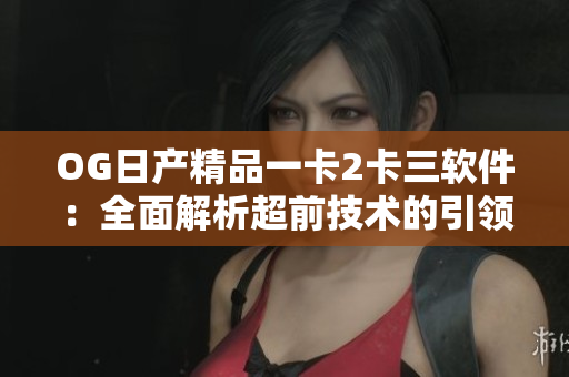 OG日產(chǎn)精品一卡2卡三軟件：全面解析超前技術(shù)的引領(lǐng)和應用