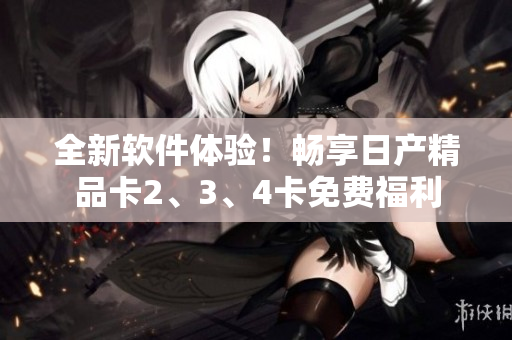 全新軟件體驗(yàn)！暢享日產(chǎn)精品卡2、3、4卡免費(fèi)福利