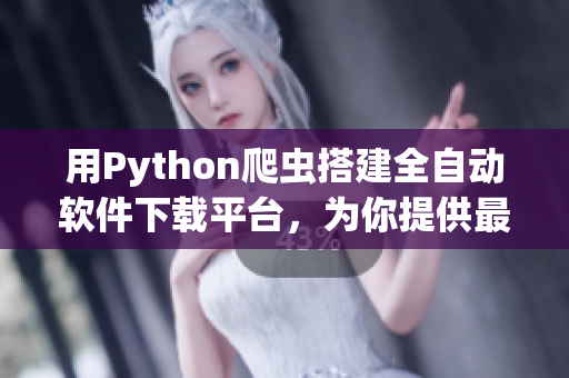 用Python爬蟲(chóng)搭建全自動(dòng)軟件下載平臺(tái)，為你提供最新最熱軟件資源