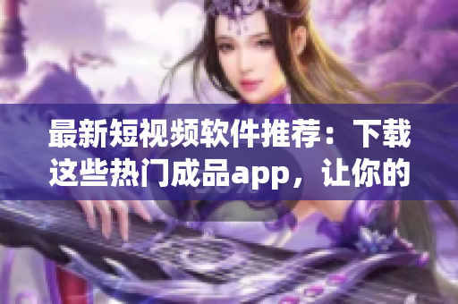 最新短視頻軟件推薦：下載這些熱門成品app，讓你的創(chuàng)作更具吸引力