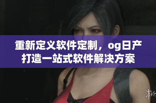 重新定義軟件定制，og日產(chǎn)打造一站式軟件解決方案