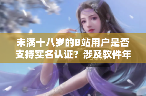 未滿十八歲的B站用戶是否支持實名認證？涉及軟件年齡標準的認證政策詳解