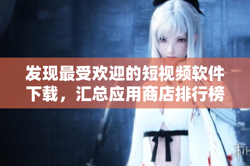 發(fā)現(xiàn)最受歡迎的短視頻軟件下載，匯總應(yīng)用商店排行榜中的熱門APP