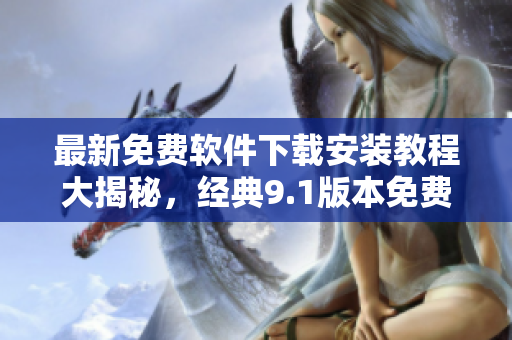 最新免費(fèi)軟件下載安裝教程大揭秘，經(jīng)典9.1版本免費(fèi)體驗(yàn)！