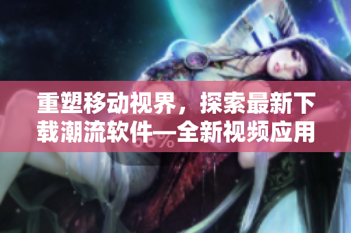 重塑移動視界，探索最新下載潮流軟件—全新視頻應(yīng)用下載大全
