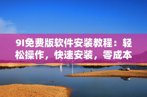 9I免費(fèi)版軟件安裝教程：輕松操作，快速安裝，零成本試用。
