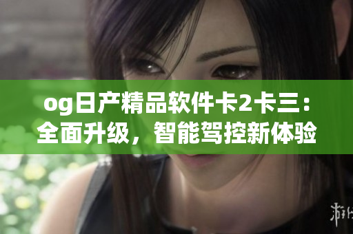 og日產(chǎn)精品軟件卡2卡三：全面升級，智能駕控新體驗
